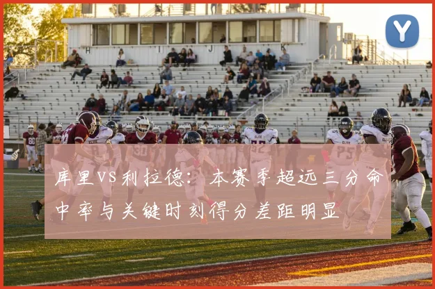 库里vs利拉德:本赛季超远三分命中率与关键时刻得分差距明显