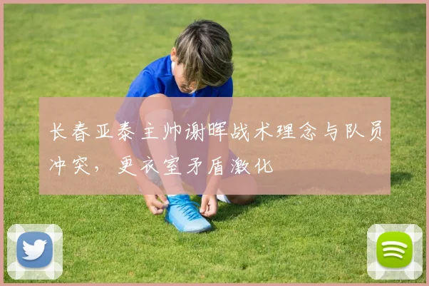 长春亚泰主帅谢晖战术理念与队员冲突,更衣室矛盾激化