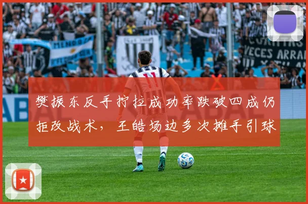 樊振东反手拧拉成功率跌破四成仍拒改战术,王皓场边多次摊手引球迷炮轰