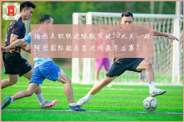 梅西美职联进球数突破50大关,迈阿密国际能否首次问鼎季后赛?