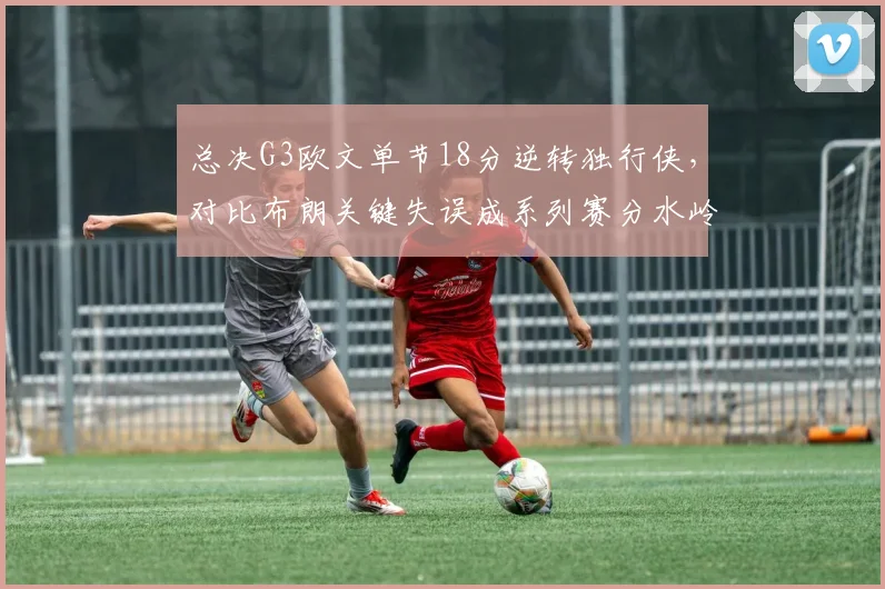 总决G3欧文单节18分逆转独行侠,对比布朗关键失误成系列赛分水岭