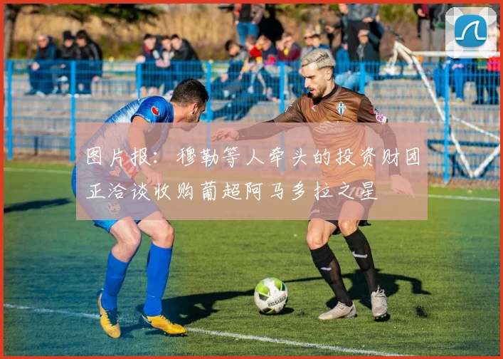 图片报：穆勒等人牵头的投资财团正洽谈收购葡超阿马多拉之星