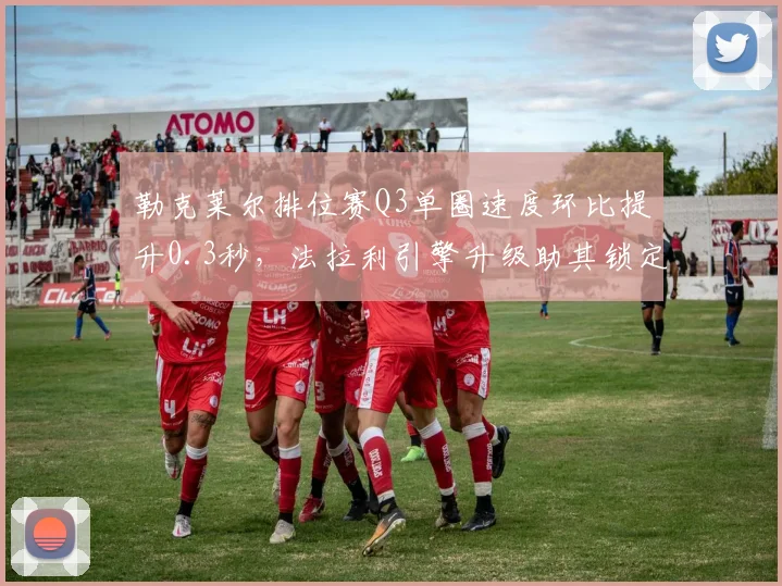勒克莱尔排位赛Q3单圈速度环比提升0.3秒,法拉利引擎升级助其锁定四个杆位