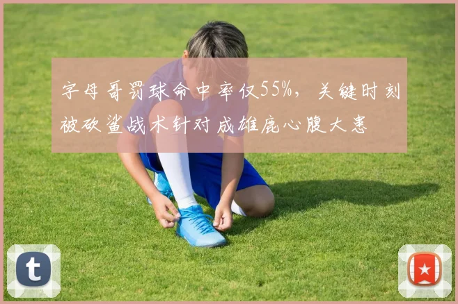 字母哥罚球命中率仅55%,关键时刻被砍鲨战术针对成雄鹿心腹大患